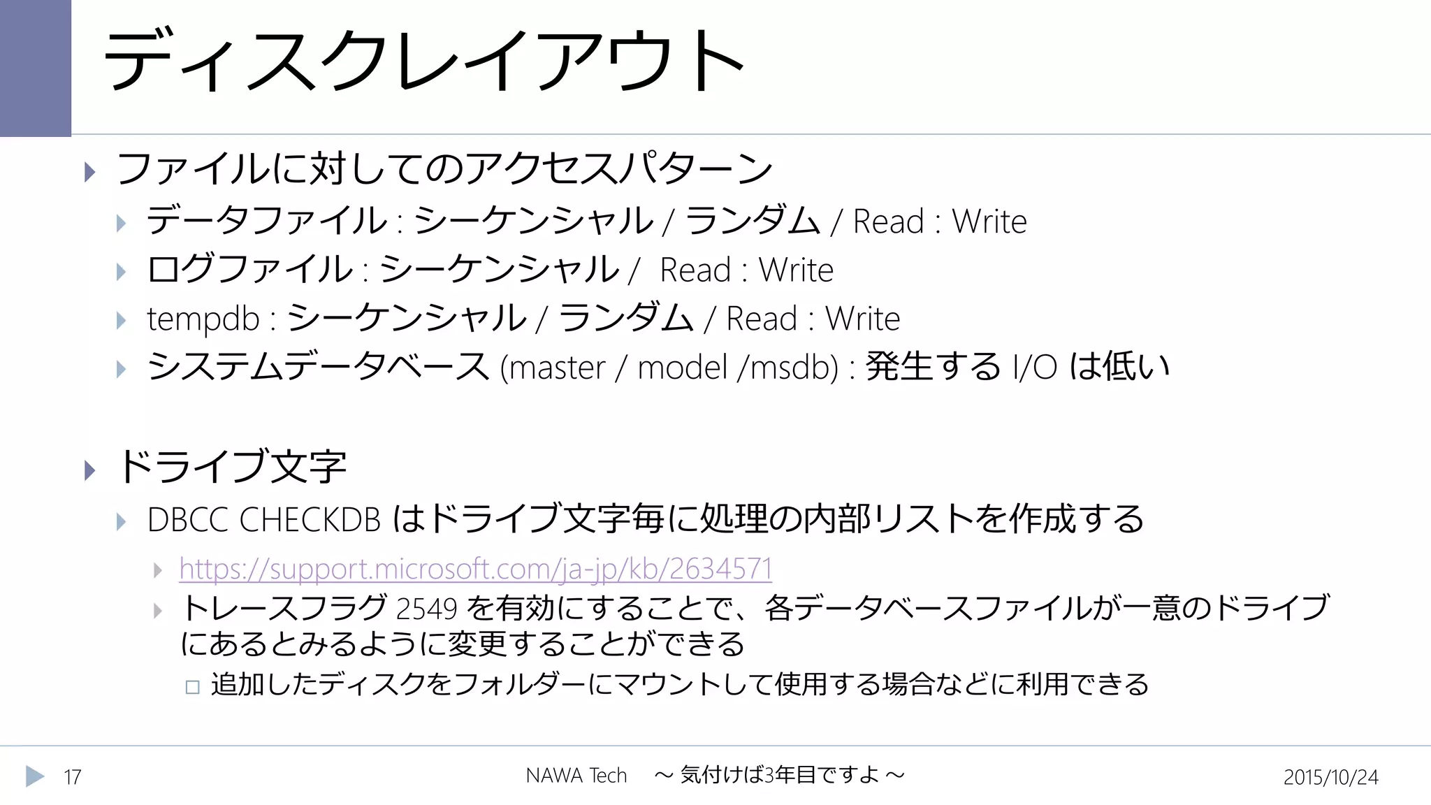 ディスクレイアウト
2015/10/24NAWA Tech ～ 気付けば3年目ですよ ～17
 ファイルに対してのアクセスパターン
 データファイル : シーケンシャル / ランダム / Read : Write
 ログファイル : シーケンシャル / Read : Write
 tempdb : シーケンシャル / ランダム / Read : Write
 システムデータベース (master / model /msdb) : 発生する I/O は低い
 ドライブ文字
 DBCC CHECKDB はドライブ文字毎に処理の内部リストを作成する
 https://support.microsoft.com/ja-jp/kb/2634571
 トレースフラグ 2549 を有効にすることで、各データベースファイルが一意のドライブ
にあるとみるように変更することができる
 追加したディスクをフォルダーにマウントして使用する場合などに利用できる
 