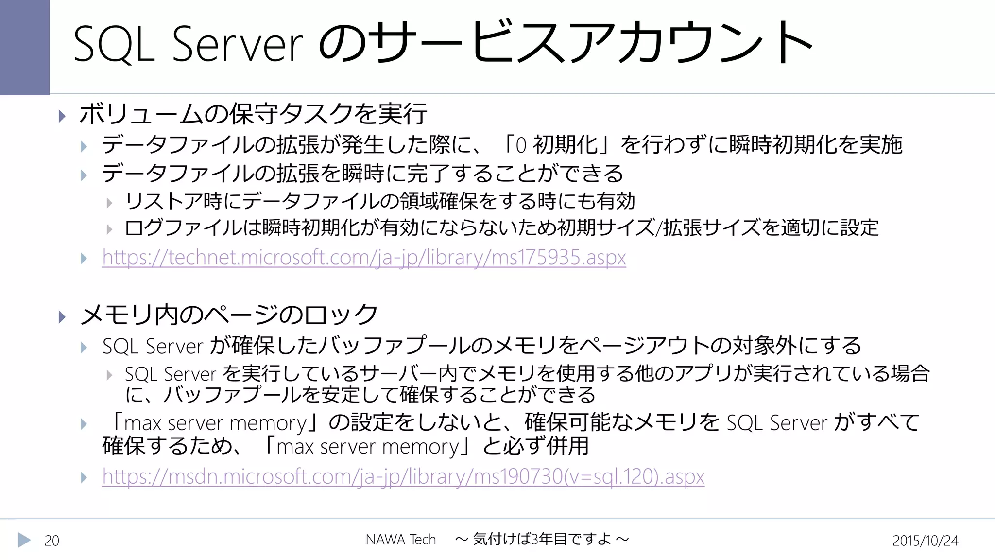 SQL Server のサービスアカウント
2015/10/24NAWA Tech ～ 気付けば3年目ですよ ～20
 ボリュームの保守タスクを実行
 データファイルの拡張が発生した際に、「0 初期化」を行わずに瞬時初期化を実施
 データファイルの拡張を瞬時に完了することができる
 リストア時にデータファイルの領域確保をする時にも有効
 ログファイルは瞬時初期化が有効にならないため初期サイズ/拡張サイズを適切に設定
 https://technet.microsoft.com/ja-jp/library/ms175935.aspx
 メモリ内のページのロック
 SQL Server が確保したバッファプールのメモリをページアウトの対象外にする
 SQL Server を実行しているサーバー内でメモリを使用する他のアプリが実行されている場合
に、バッファプールを安定して確保することができる
 「max server memory」の設定をしないと、確保可能なメモリを SQL Server がすべて
確保するため、「max server memory」と必ず併用
 https://msdn.microsoft.com/ja-jp/library/ms190730(v=sql.120).aspx
 