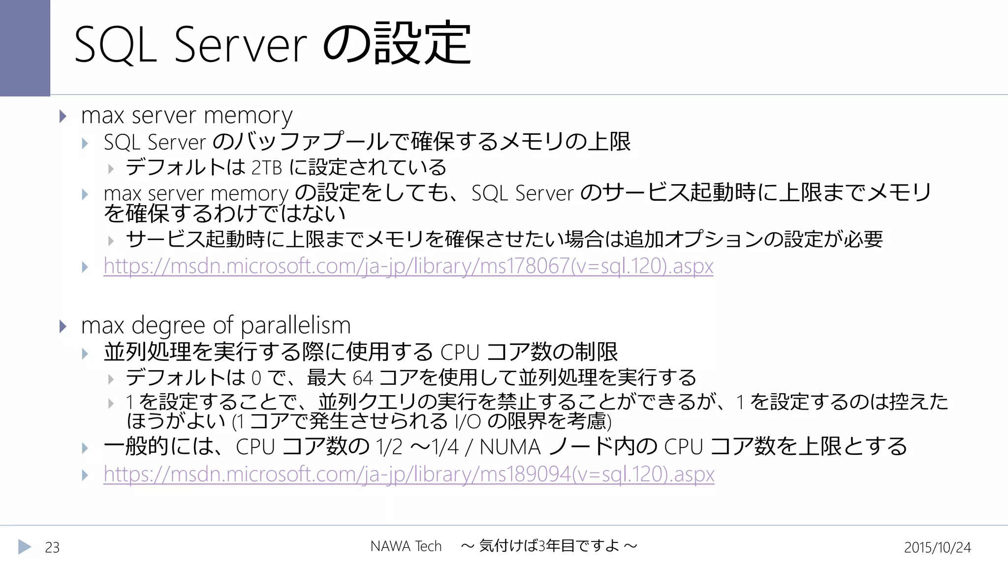 SQL Server の設定
2015/10/24NAWA Tech ～ 気付けば3年目ですよ ～23
 max server memory
 SQL Server のバッファプールで確保するメモリの上限
 デフォルトは 2TB に設定されている
 max server memory の設定をしても、SQL Server のサービス起動時に上限までメモリ
を確保するわけではない
 サービス起動時に上限までメモリを確保させたい場合は追加オプションの設定が必要
 https://msdn.microsoft.com/ja-jp/library/ms178067(v=sql.120).aspx
 max degree of parallelism
 並列処理を実行する際に使用する CPU コア数の制限
 デフォルトは 0 で、最大 64 コアを使用して並列処理を実行する
 1 を設定することで、並列クエリの実行を禁止することができるが、1 を設定するのは控えた
ほうがよい (1 コアで発生させられる I/O の限界を考慮)
 一般的には、CPU コア数の 1/2 ～1/4 / NUMA ノード内の CPU コア数を上限とする
 https://msdn.microsoft.com/ja-jp/library/ms189094(v=sql.120).aspx
 