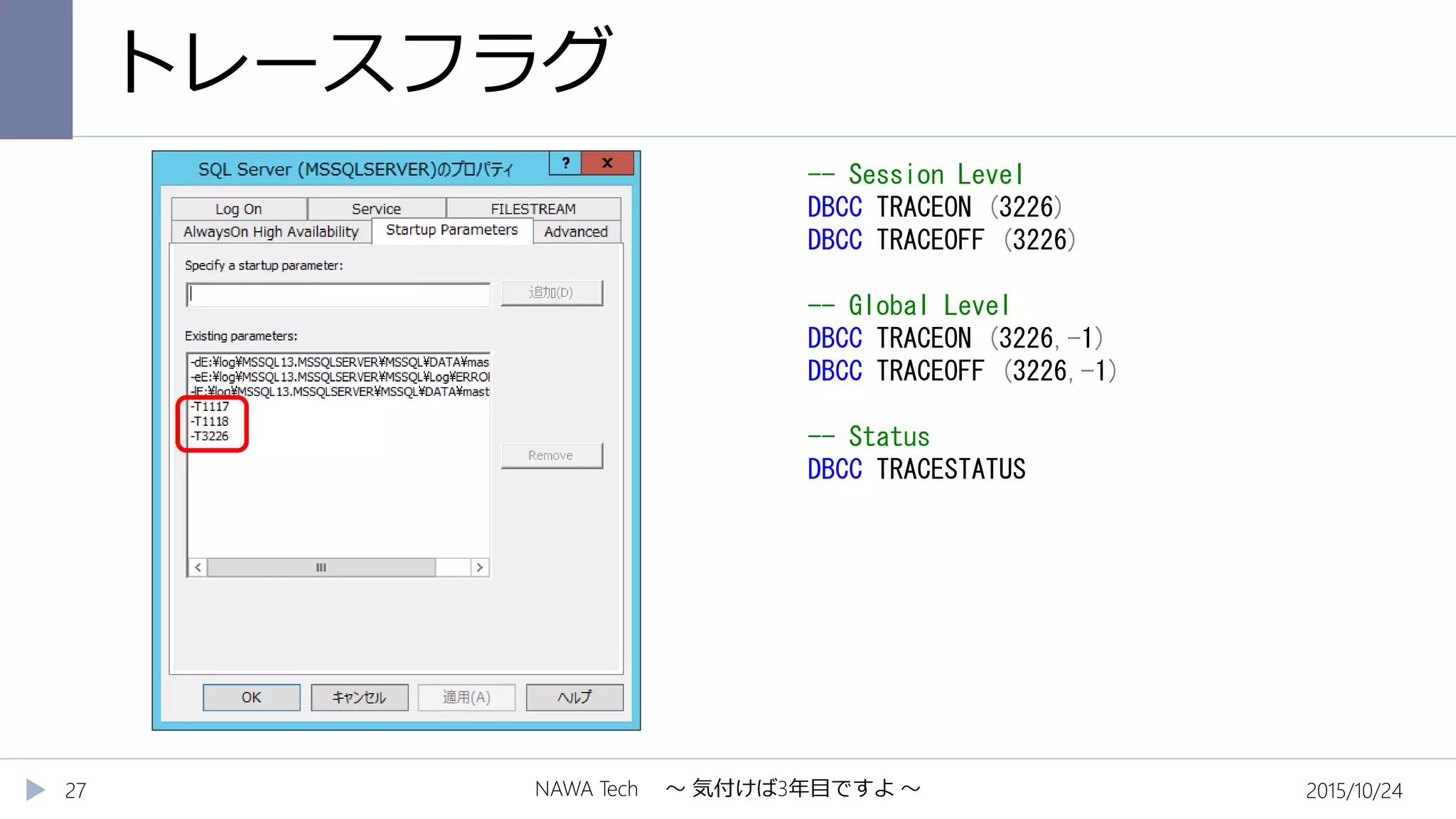 トレースフラグ
2015/10/24NAWA Tech ～ 気付けば3年目ですよ ～27
-- Session Level
DBCC TRACEON (3226)
DBCC TRACEOFF (3226)
-- Global Level
DBCC TRACEON (3226,-1)
DBCC TRACEOFF (3226,-1)
-- Status
DBCC TRACESTATUS
 