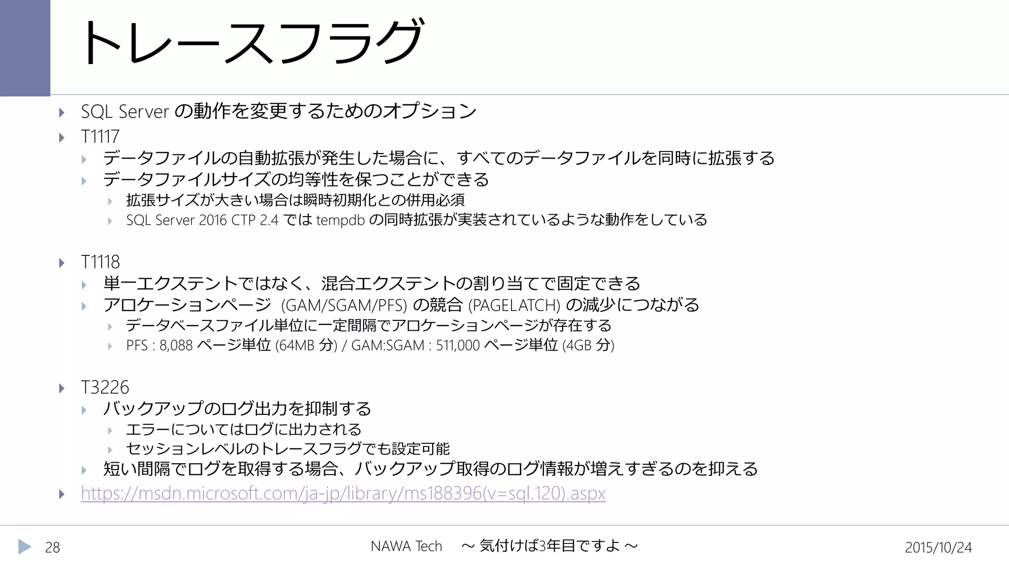 トレースフラグ
2015/10/24NAWA Tech ～ 気付けば3年目ですよ ～28
 SQL Server の動作を変更するためのオプション
 T1117
 データファイルの自動拡張が発生した場合に、すべてのデータファイルを同時に拡張する
 データファイルサイズの均等性を保つことができる
 拡張サイズが大きい場合は瞬時初期化との併用必須
 SQL Server 2016 CTP 2.4 では tempdb の同時拡張が実装されているような動作をしている
 T1118
 単一エクステントではなく、混合エクステントの割り当てで固定できる
 アロケーションページ (GAM/SGAM/PFS) の競合 (PAGELATCH) の減少につながる
 データベースファイル単位に一定間隔でアロケーションページが存在する
 PFS : 8,088 ページ単位 (64MB 分) / GAM:SGAM : 511,000 ページ単位 (4GB 分)
 T3226
 バックアップのログ出力を抑制する
 エラーについてはログに出力される
 セッションレベルのトレースフラグでも設定可能
 短い間隔でログを取得する場合、バックアップ取得のログ情報が増えすぎるのを抑える
 https://msdn.microsoft.com/ja-jp/library/ms188396(v=sql.120).aspx
 