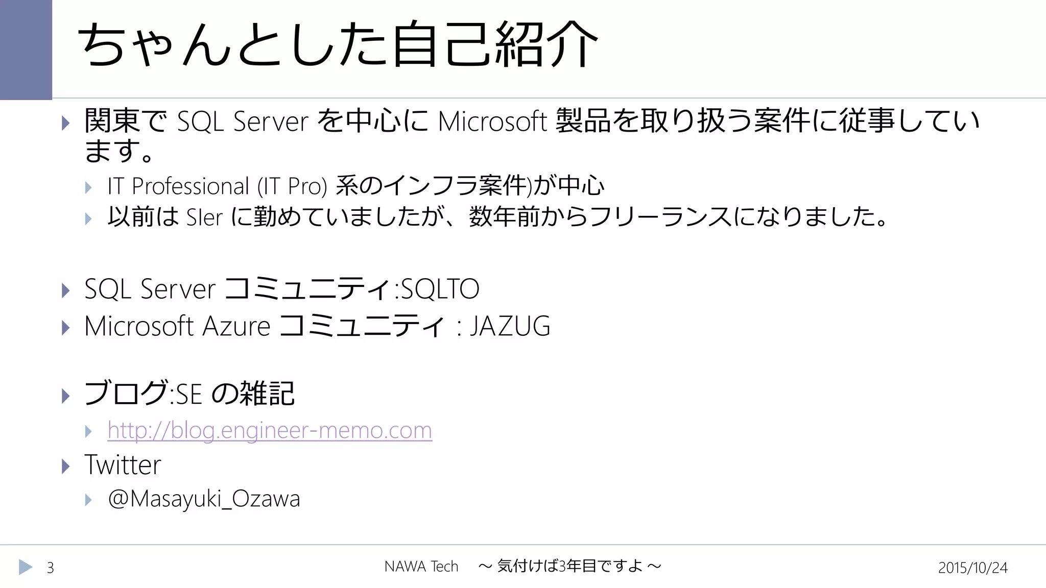 ちゃんとした自己紹介
2015/10/24NAWA Tech ～ 気付けば3年目ですよ ～3
 関東で SQL Server を中心に Microsoft 製品を取り扱う案件に従事してい
ます。
 IT Professional (IT Pro) 系のインフラ案件)が中心
 以前は SIer に勤めていましたが、数年前からフリーランスになりました。
 SQL Server コミュニティ:SQLTO
 Microsoft Azure コミュニティ : JAZUG
 ブログ:SE の雑記
 http://blog.engineer-memo.com
 Twitter
 @Masayuki_Ozawa
 