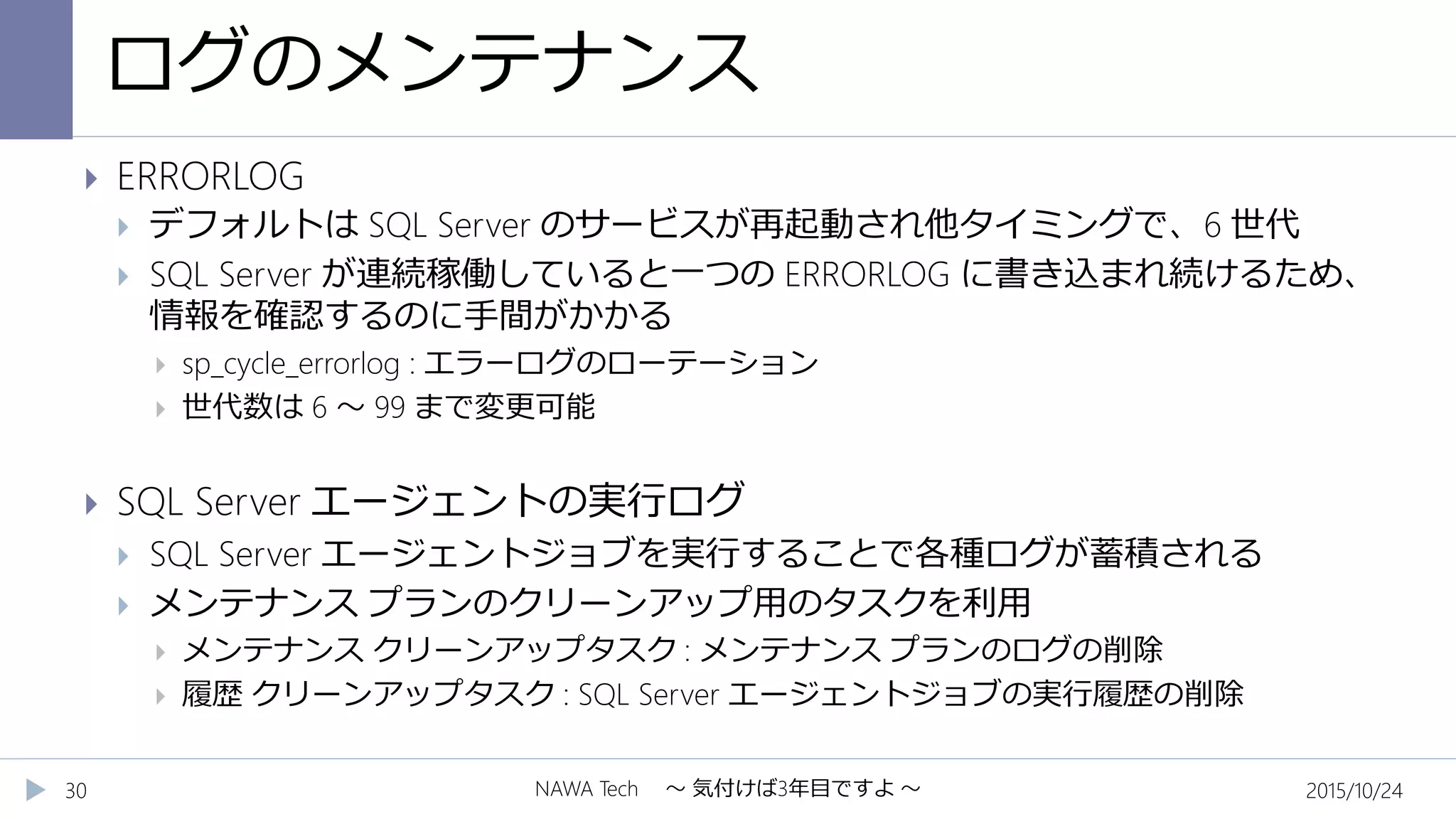 ログのメンテナンス
2015/10/24NAWA Tech ～ 気付けば3年目ですよ ～30
 ERRORLOG
 デフォルトは SQL Server のサービスが再起動され他タイミングで、6 世代
 SQL Server が連続稼働していると一つの ERRORLOG に書き込まれ続けるため、
情報を確認するのに手間がかかる
 sp_cycle_errorlog : エラーログのローテーション
 世代数は 6 ～ 99 まで変更可能
 SQL Server エージェントの実行ログ
 SQL Server エージェントジョブを実行することで各種ログが蓄積される
 メンテナンス プランのクリーンアップ用のタスクを利用
 メンテナンス クリーンアップタスク : メンテナンス プランのログの削除
 履歴 クリーンアップタスク : SQL Server エージェントジョブの実行履歴の削除
 