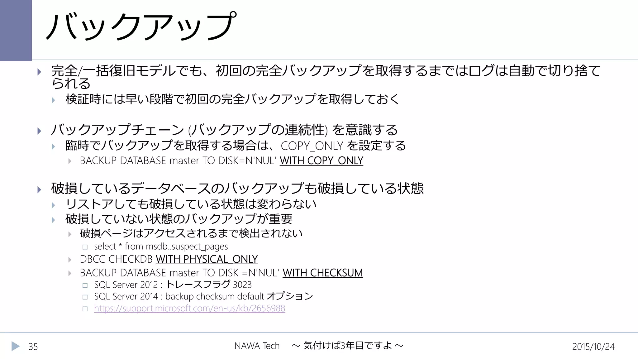 バックアップ
2015/10/24NAWA Tech ～ 気付けば3年目ですよ ～35
 完全/一括復旧モデルでも、初回の完全バックアップを取得するまではログは自動で切り捨て
られる
 検証時には早い段階で初回の完全バックアップを取得しておく
 バックアップチェーン (バックアップの連続性) を意識する
 臨時でバックアップを取得する場合は、COPY_ONLY を設定する
 BACKUP DATABASE master TO DISK=N'NUL' WITH COPY_ONLY
 破損しているデータベースのバックアップも破損している状態
 リストアしても破損している状態は変わらない
 破損していない状態のバックアップが重要
 破損ページはアクセスされるまで検出されない
 select * from msdb..suspect_pages
 DBCC CHECKDB WITH PHYSICAL_ONLY
 BACKUP DATABASE master TO DISK =N'NUL' WITH CHECKSUM
 SQL Server 2012 : トレースフラグ 3023
 SQL Server 2014 : backup checksum default オプション
 https://support.microsoft.com/en-us/kb/2656988
 
