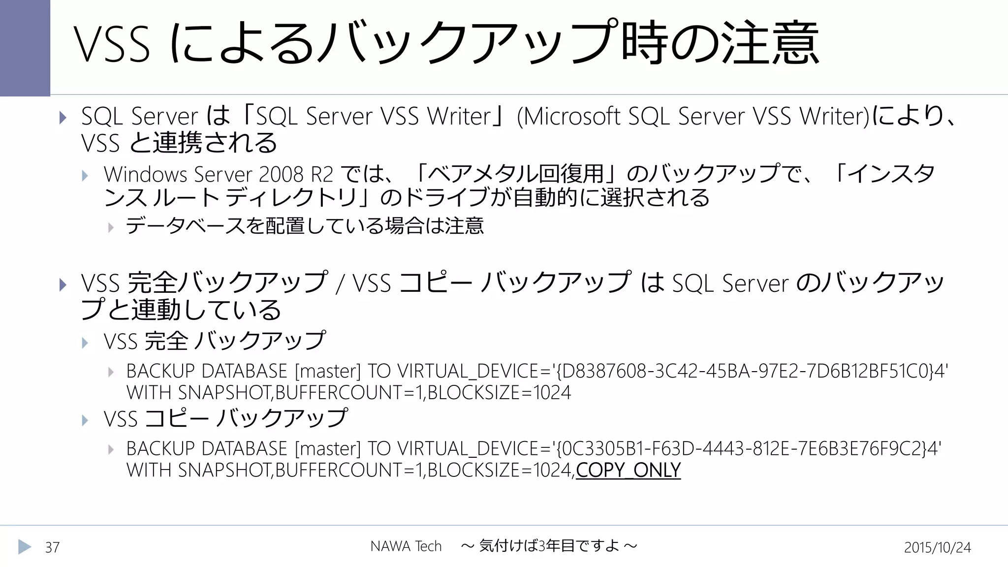 VSS によるバックアップ時の注意
2015/10/24NAWA Tech ～ 気付けば3年目ですよ ～37
 SQL Server は「SQL Server VSS Writer」(Microsoft SQL Server VSS Writer)により、
VSS と連携される
 Windows Server 2008 R2 では、「ベアメタル回復用」のバックアップで、「インスタ
ンス ルート ディレクトリ」のドライブが自動的に選択される
 データベースを配置している場合は注意
 VSS 完全バックアップ / VSS コピー バックアップ は SQL Server のバックアッ
プと連動している
 VSS 完全 バックアップ
 BACKUP DATABASE [master] TO VIRTUAL_DEVICE='{D8387608-3C42-45BA-97E2-7D6B12BF51C0}4'
WITH SNAPSHOT,BUFFERCOUNT=1,BLOCKSIZE=1024
 VSS コピー バックアップ
 BACKUP DATABASE [master] TO VIRTUAL_DEVICE='{0C3305B1-F63D-4443-812E-7E6B3E76F9C2}4'
WITH SNAPSHOT,BUFFERCOUNT=1,BLOCKSIZE=1024,COPY_ONLY
 