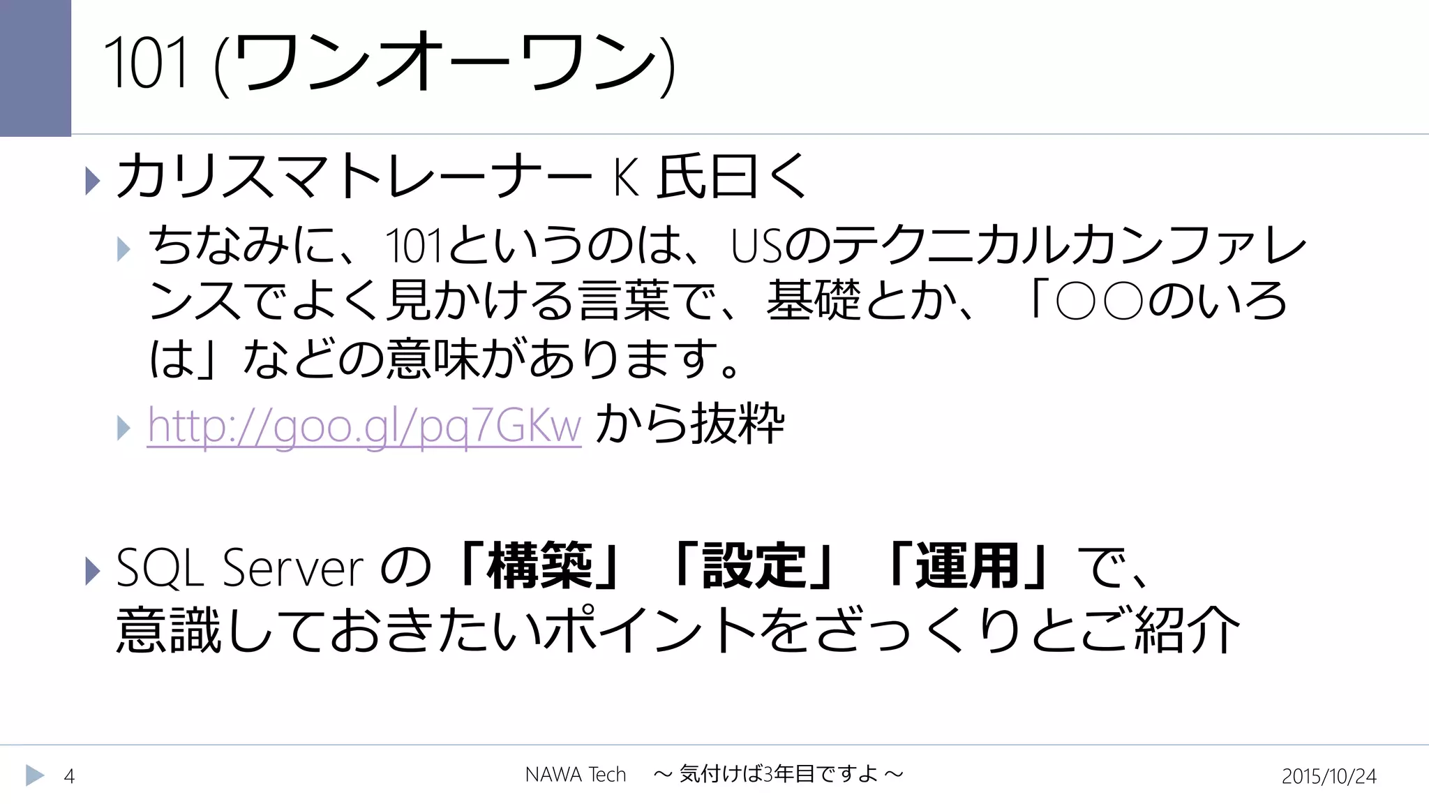 101 (ワンオーワン)
2015/10/24NAWA Tech ～ 気付けば3年目ですよ ～4
 カリスマトレーナー K 氏曰く
 ちなみに、101というのは、USのテクニカルカンファレ
ンスでよく見かける言葉で、基礎とか、「○○のいろ
は」などの意味があります。
 http://goo.gl/pq7GKw から抜粋
 SQL Server の「構築」「設定」「運用」で、
意識しておきたいポイントをざっくりとご紹介
 