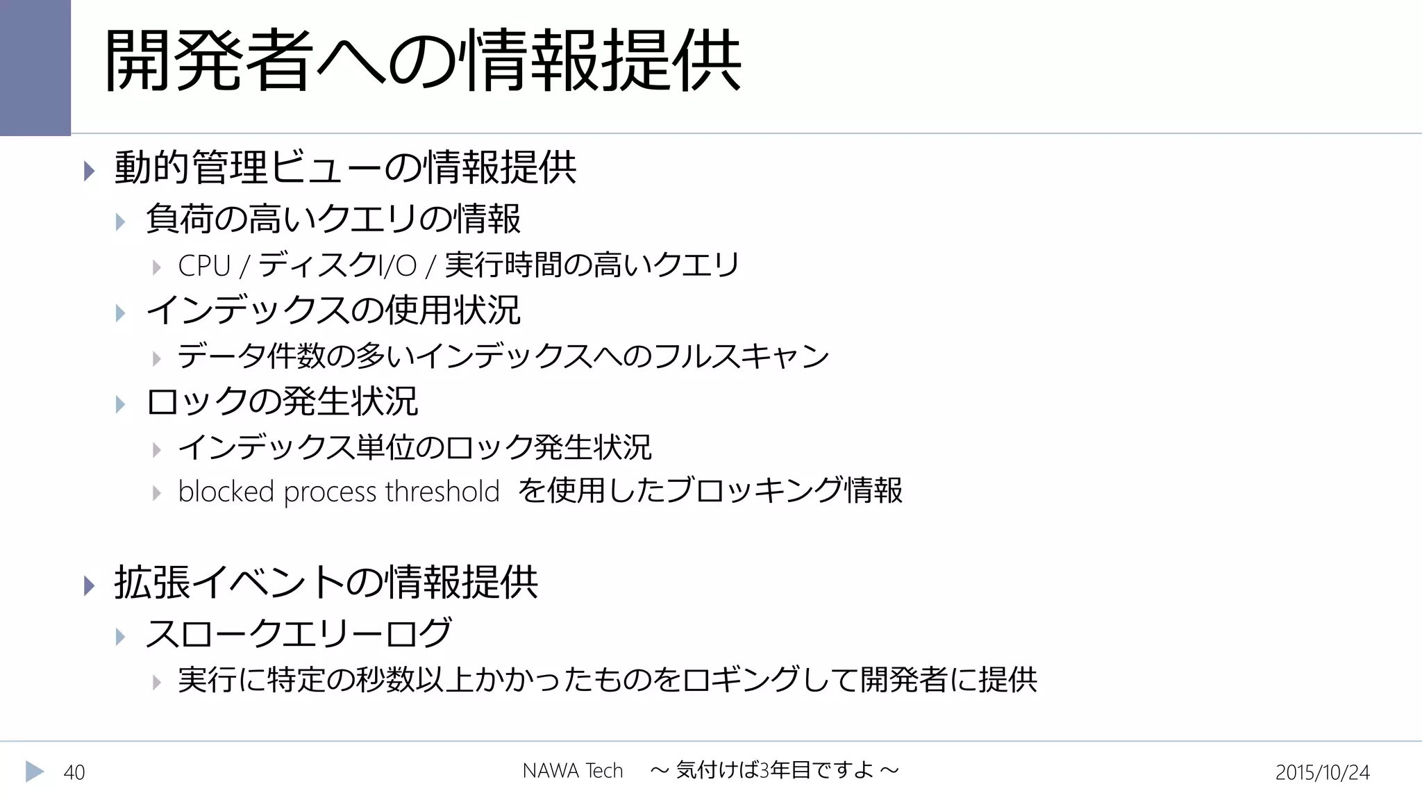 開発者への情報提供
2015/10/24NAWA Tech ～ 気付けば3年目ですよ ～40
 動的管理ビューの情報提供
 負荷の高いクエリの情報
 CPU / ディスクI/O / 実行時間の高いクエリ
 インデックスの使用状況
 データ件数の多いインデックスへのフルスキャン
 ロックの発生状況
 インデックス単位のロック発生状況
 blocked process threshold を使用したブロッキング情報
 拡張イベントの情報提供
 スロークエリーログ
 実行に特定の秒数以上かかったものをロギングして開発者に提供
 