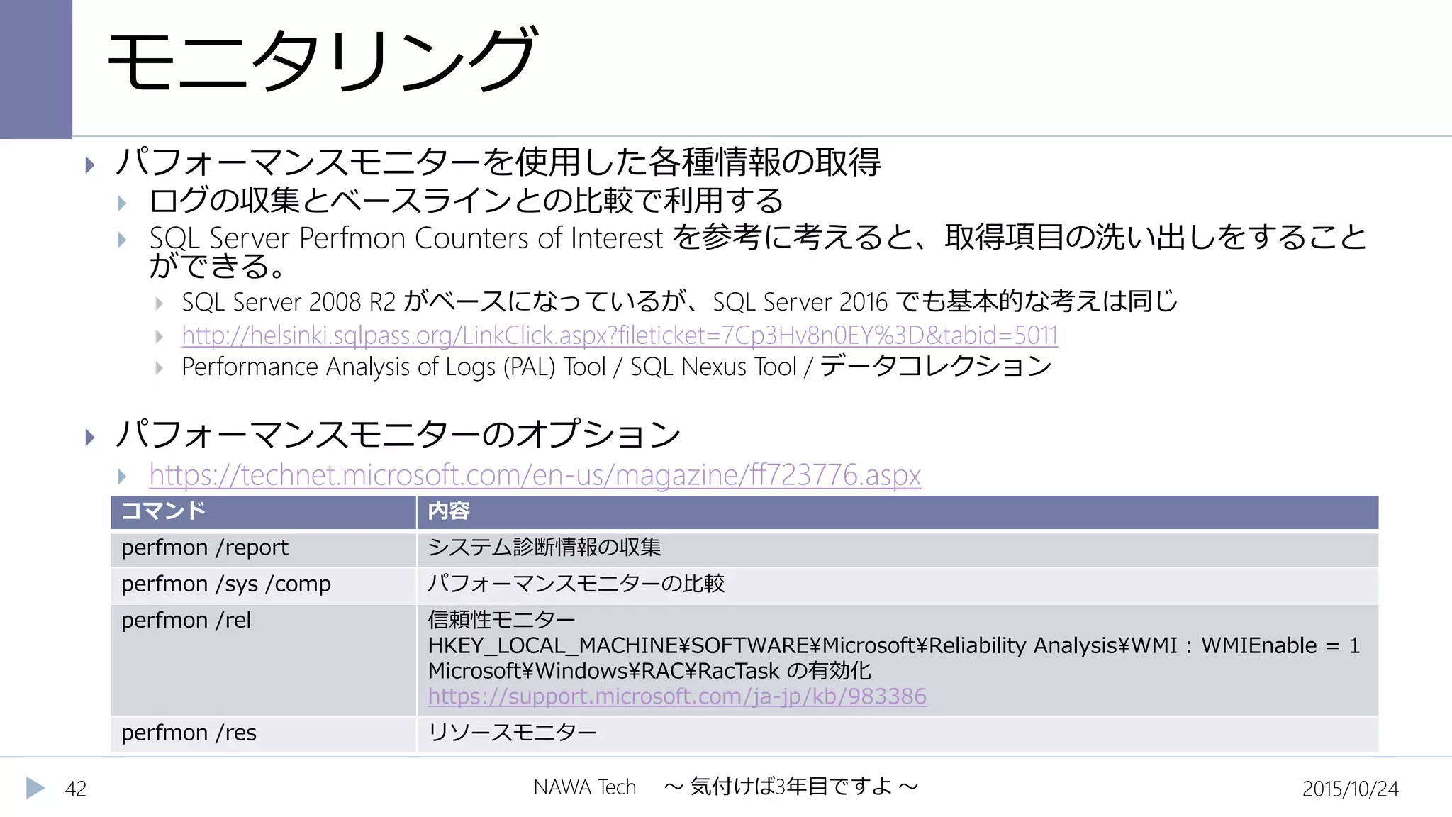 モニタリング
2015/10/24NAWA Tech ～ 気付けば3年目ですよ ～42
 パフォーマンスモニターを使用した各種情報の取得
 ログの収集とベースラインとの比較で利用する
 SQL Server Perfmon Counters of Interest を参考に考えると、取得項目の洗い出しをすること
ができる。
 SQL Server 2008 R2 がベースになっているが、SQL Server 2016 でも基本的な考えは同じ
 http://helsinki.sqlpass.org/LinkClick.aspx?fileticket=7Cp3Hv8n0EY%3D&tabid=5011
 Performance Analysis of Logs (PAL) Tool / SQL Nexus Tool / データコレクション
 パフォーマンスモニターのオプション
 https://technet.microsoft.com/en-us/magazine/ff723776.aspx
コマンド 内容
perfmon /report システム診断情報の収集
perfmon /sys /comp パフォーマンスモニターの比較
perfmon /rel 信頼性モニター
HKEY_LOCAL_MACHINESOFTWAREMicrosoftReliability AnalysisWMI : WMIEnable = 1
MicrosoftWindowsRACRacTask の有効化
https://support.microsoft.com/ja-jp/kb/983386
perfmon /res リソースモニター
 