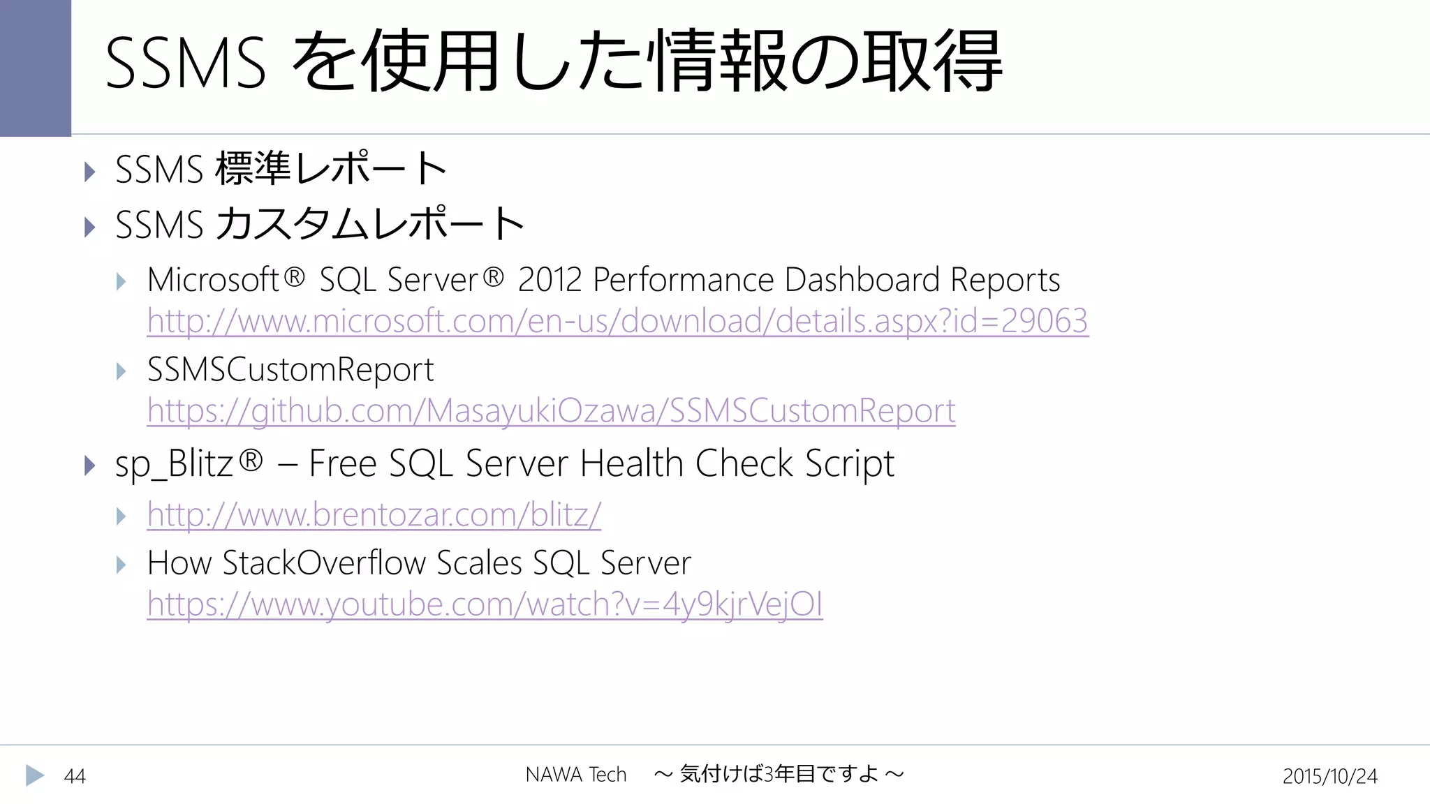 SSMS を使用した情報の取得
2015/10/24NAWA Tech ～ 気付けば3年目ですよ ～44
 SSMS 標準レポート
 SSMS カスタムレポート
 Microsoft® SQL Server® 2012 Performance Dashboard Reports
http://www.microsoft.com/en-us/download/details.aspx?id=29063
 SSMSCustomReport
https://github.com/MasayukiOzawa/SSMSCustomReport
 sp_Blitz® – Free SQL Server Health Check Script
 http://www.brentozar.com/blitz/
 How StackOverflow Scales SQL Server
https://www.youtube.com/watch?v=4y9kjrVejOI
 