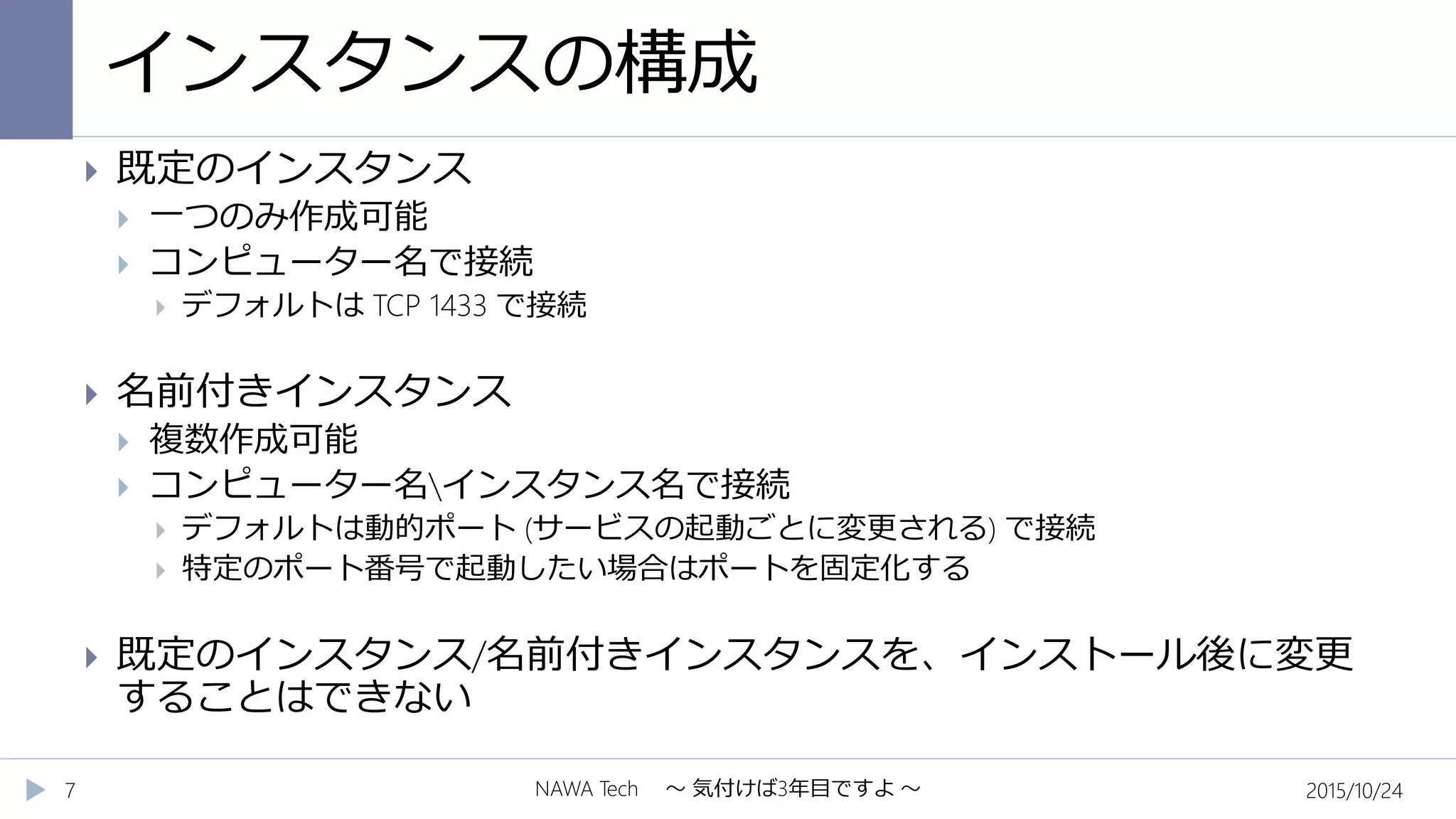 インスタンスの構成
2015/10/24NAWA Tech ～ 気付けば3年目ですよ ～7
 既定のインスタンス
 一つのみ作成可能
 コンピューター名で接続
 デフォルトは TCP 1433 で接続
 名前付きインスタンス
 複数作成可能
 コンピューター名インスタンス名で接続
 デフォルトは動的ポート (サービスの起動ごとに変更される) で接続
 特定のポート番号で起動したい場合はポートを固定化する
 既定のインスタンス/名前付きインスタンスを、インストール後に変更
することはできない
 