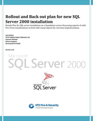 Rollout and Back out plan for new SQL
Server 2000 installation
Details Plan for SQL server Installation on a Standalone server discussing aspects of with
Pre/ Post considerations in brief with visual objects for real time implementation.


10/13/2011
TATA CONSULTANCY SERVICES LTD.
Supreme Mandal
System Engineer
Associated ID 473199


Version 1.01
 