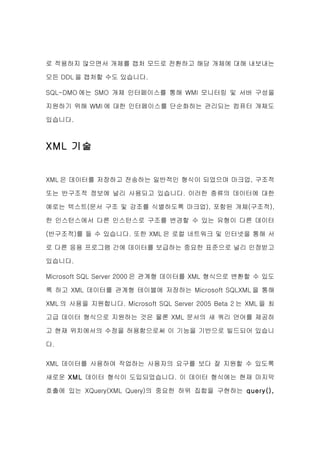로 적용하지 않으면서 개체를 캡처 모드로 전환하고 해당 개체에 대해 내보내는

모든 DDL 을 캡처할 수도 있습니다.

SQL-DMO 에는 SMO 개체 인터페이스를 통해 WMI 모니터링 및 서버 구성을

지원하기 위해 WMI 에 대한 인터페이스를 단순화하는 관리되는 컴퓨터 개체도

있습니다.



XML 기술


XML 은 데이터를 저장하고 전송하는 일반적인 형식이 되었으며 마크업, 구조적

또는 반구조적 정보에 널리 사용되고 있습니다. 이러한 종류의 데이터에 대한

예로는 텍스트(문서 구조 및 강조를 식별하도록 마크업), 포함된 개체(구조적),

한 인스턴스에서 다른 인스턴스로 구조를 변경할 수 있는 유형이 다른 데이터

(반구조적)를 들 수 있습니다. 또한 XML 은 로컬 네트워크 및 인터넷을 통해 서

로 다른 응용 프로그램 간에 데이터를 보급하는 중요한 표준으로 널리 인정받고

있습니다.

Microsoft SQL Server 2000 은 관계형 데이터를 XML 형식으로 변환할 수 있도

록 하고 XML 데이터를 관계형 테이블에 저장하는 Microsoft SQLXML 을 통해

XML 의 사용을 지원합니다. Microsoft SQL Server 2005 Beta 2 는 XML 을 최

고급 데이터 형식으로 지원하는 것은 물론 XML 문서의 새 쿼리 언어를 제공하

고 현재 위치에서의 수정을 허용함으로써 이 기능을 기반으로 빌드되어 있습니

다.


XML 데이터를 사용하여 작업하는 사용자의 요구를 보다 잘 지원할 수 있도록

새로운 XML 데이터 형식이 도입되었습니다. 이 데이터 형식에는 현재 마지막

호출에 있는 XQuery(XML Query)의 중요한 하위 집합을 구현하는 query(),
 