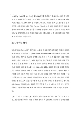 exist(), value(), nodes() 및 modify() 메서드가 있습니다. 사실, 이 사양

은 SQL Server 2005 Beta 2 에서 XML 데이터 수정 구문이 추가됨으로써 더욱

확장되었습니다. XML 입력을 지원하도록 XML 스키마 등록 및 관리를 위한 키

워드가 추가되었습니다. SQL Server 2000 에서 관계형 데이터로부터 XML 을

생성하거나 XML 로부터 관계형 데이터를 생성하기 위해 도입된 두 기능인 FOR

XML 및 OPENXML 에도 변화가 있습니다. XML 데이터 형식에 대한 지원 덕분

에 기능이 향상되었습니다.


XML 데이터 형식


XML 은 SQL Server 에서 지원하는 스칼라 형식에 국한되지 않은 복잡한 데이터

를 모델링할 수 있습니다. 따라서 char 또는 varchar 같은 문자열 기반의 기본

제공 데이터 형식은 XML 의 강력한 기능과 여러 가지 이점을 모두 효율적으로

활용하기에는 부족합니다. 예를 들어 XML 이 문자열로 저장된 경우 전체 문서

를 삽입 또는 선택하거나 전체 문서에서 연속된 바이트를 검색할 수는 있지만

문서 자체의 내용을 쿼리할 수는 없습니다. XML 데이터 형식을 제공함으로써

SQL Server 2005 는 사용자가 XML 문서의 일부분을 쿼리하고, 문서가 XML 스

키마를 준수하는지 확인하고, XML 문서의 내용을 현재 위치에서 수정할 수도

있도록 합니다. SQL Server 2000 에서는 불가능한 방법으로 일반적인 관계형

데이터를 비구조적 또는 반구조적 XML 문서의 데이터와 통합하기도 합니다.

SQL Server 2005 에서는 효율적으로 구문을 다시 분석할 수 있고 어느 정도의

압축이 가능한 내부 표시에서 XML 데이터가 BLOB(이진 대형 개체)로 저장됩니

다.


XML 스키마의 집합을 XML 형식의 열에 연결할 수 있습니다. 그러면 제약 조

건, 삽입 및 업데이트에 대한 유효성 검사와 저장된 XML 내부의 값 입력은 물론
 