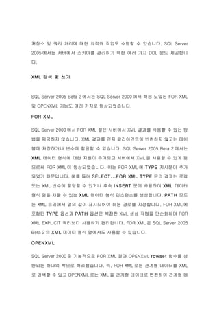저장소 및 쿼리 처리에 대한 최적화 작업도 수행할 수 있습니다. SQL Server

2005 에서는 서버에서 스키마를 관리하기 위한 여러 가지 DDL 문도 제공합니

다.


XML 검색 및 쓰기



SQL Server 2005 Beta 2 에서는 SQL Server 2000 에서 처음 도입된 FOR XML

및 OPENXML 기능도 여러 가지로 향상되었습니다.

FOR XML

SQL Server 2000 에서 FOR XML 절은 서버에서 XML 결과를 사용할 수 있는 방

법을 제공하지 않습니다. XML 결과를 먼저 클라이언트에 반환하지 않고는 테이

블에 저장하거나 변수에 할당할 수 없습니다. SQL Server 2005 Beta 2 에서는

XML 데이터 형식에 대한 지원이 추가되고 서버에서 XML 을 사용할 수 있게 됨

으로써 FOR XML 이 향상되었습니다. 이는 FOR XML 에 TYPE 지시문이 추가

되었기 때문입니다. 예를 들어 SELECT...FOR XML TYPE 문의 결과는 로컬

또는 XML 변수에 할당할 수 있거나 후속 INSERT 문에 사용하여 XML 데이터

형식 열을 채울 수 있는 XML 데이터 형식 인스턴스를 생성합니다. PATH 모드

는 XML 트리에서 열의 값이 표시되어야 하는 경로를 지정합니다. FOR XML 에

포함된 TYPE 옵션과 PATH 옵션은 복잡한 XML 생성 작업을 단순화하며 FOR

XML EXPLICIT 쿼리보다 사용하기 편리합니다. FOR XML 은 SQL Server 2005

Beta 2 의 XML 데이터 형식 열에서도 사용할 수 있습니다.

OPENXML


SQL Server 2000 은 기본적으로 FOR XML 절과 OPENXML rowset 함수를 상

반되는 하나의 짝으로 처리했습니다. 즉, FOR XML 로는 관계형 데이터를 XML

로 검색할 수 있고 OPENXML 로는 XML 을 관계형 데이터로 변환하여 관계형 데
 