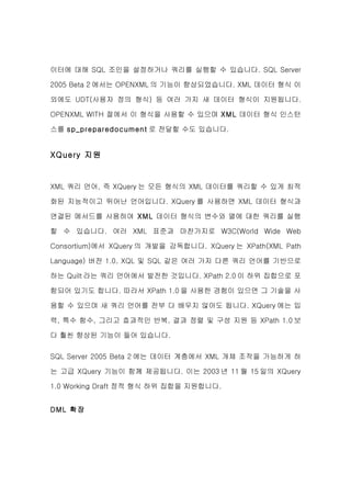 이터에 대해 SQL 조인을 설정하거나 쿼리를 실행할 수 있습니다. SQL Server

2005 Beta 2 에서는 OPENXML 의 기능이 향상되었습니다. XML 데이터 형식 이

외에도 UDT(사용자 정의 형식) 등 여러 가지 새 데이터 형식이 지원됩니다.

OPENXML WITH 절에서 이 형식을 사용할 수 있으며 XML 데이터 형식 인스턴

스를 sp_preparedocument 로 전달할 수도 있습니다.


XQuery 지원


XML 쿼리 언어, 즉 XQuery 는 모든 형식의 XML 데이터를 쿼리할 수 있게 최적

화된 지능적이고 뛰어난 언어입니다. XQuery 를 사용하면 XML 데이터 형식과

연결된 메서드를 사용하여 XML 데이터 형식의 변수와 열에 대한 쿼리를 실행

할 수 있습니다. 여러 XML 표준과 마찬가지로 W3C(World Wide Web

Consortium)에서 XQuery 의 개발을 감독합니다. XQuery 는 XPath(XML Path

Language) 버전 1.0, XQL 및 SQL 같은 여러 가지 다른 쿼리 언어를 기반으로

하는 Quilt 라는 쿼리 언어에서 발전한 것입니다. XPath 2.0 이 하위 집합으로 포

함되어 있기도 합니다. 따라서 XPath 1.0 을 사용한 경험이 있으면 그 기술을 사

용할 수 있으며 새 쿼리 언어를 전부 다 배우지 않아도 됩니다. XQuery 에는 입

력, 특수 함수, 그리고 효과적인 반복, 결과 정렬 및 구성 지원 등 XPath 1.0 보

다 훨씬 향상된 기능이 들어 있습니다.


SQL Server 2005 Beta 2 에는 데이터 계층에서 XML 개체 조작을 가능하게 하

는 고급 XQuery 기능이 함께 제공됩니다. 이는 2003 년 11 월 15 일의 XQuery

1.0 Working Draft 정적 형식 하위 집합을 지원합니다.


DML 확장
 
