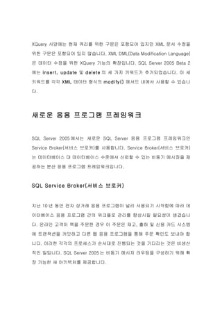 XQuery 사양에는 현재 쿼리를 위한 구문은 포함되어 있지만 XML 문서 수정을

위한 구문은 포함되어 있지 않습니다. XML DML(Data Modification Language)

은 데이터 수정을 위한 XQuery 기능의 확장입니다. SQL Server 2005 Beta 2

에는 insert, update 및 delete 의 세 가지 키워드가 추가되었습니다. 이 세

키워드를 각각 XML 데이터 형식의 modify() 메서드 내에서 사용할 수 있습니

다.




새로운 응용 프로그램 프레임워크


SQL Server 2005 에서는 새로운 SQL Server 응용 프로그램 프레임워크인

Service Broker(서비스 브로커)를 사용합니다. Service Broker(서비스 브로커)

는 데이터베이스 대 데이터베이스 수준에서 신뢰할 수 있는 비동기 메시징을 제

공하는 분산 응용 프로그램 프레임워크입니다.



SQL Service Broker(서비스 브로커)


지난 10 년 동안 전자 상거래 응용 프로그램이 널리 사용되기 시작함에 따라 데

이터베이스 응용 프로그램 간의 워크플로 관리를 향상시킬 필요성이 생겼습니

다. 온라인 고객이 책을 주문한 경우 이 주문은 재고, 출하 및 신용 카드 시스템

에 트랜잭션을 커밋하고 다른 웹 응용 프로그램을 통해 주문 확인도 보내야 합

니다. 이러한 각각의 프로세스가 순서대로 진행되는 것을 기다리는 것은 비생산

적인 일입니다. SQL Server 2005 는 비동기 메시지 라우팅을 구성하기 위해 확

장 가능한 새 아키텍처를 제공합니다.
 