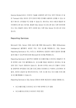 Service Broker(서비스 브로커) 기술을 사용하면 내부 또는 외부 프로세스가 일

반 Transact-SQL 데이터 조작 언어의 확장 언어를 사용하여 신뢰할 수 있는 비

동기 메시지 스트림을 주고 받을 수 있습니다. 메시지는 보낸 사람과 동일한 데

이터베이스에 있는 대기열, 동일한 SQL Server 인스턴스에 있는 다른 데이터베

이스 또는 동일한 서버나 원격 서버에 있는 다른 SQL Server 인스턴스로 보내

집니다.



Reporting Services


Microsoft SQL Server 2005 릴리스를 통해 Microsoft 는 통합 BI(Business

Intelligence) 플랫폼의 새로운 주요 구성 요소를 확장합니다. SQL Server

Reporting Services 는 어느 비즈니스 환경에서나 필요한 사람이 필요한 정보를

쉽게 얻을 수 있도록 함으로써 Microsoft BI 비전을 확장합니다.

Reporting Services 는 일반적인 대화형 보고서를 만들고 관리하고 배달하기 위

한 완벽한 서버 기반 플랫폼입니다. 보고서를 만들고 배포하고 관리하는 데 필

요한 모든 기능이 포함되어 있습니다. 동시에 라우팅 서비스의 모듈식 디자인

및 광범위한 API(응용 프로그램 프로그래밍 인터페이스) 덕분에 소프트웨어 개

발자, 데이터 공급자 및 엔터프라이즈는 기존 시스템 또는 타사 응용 프로그램

과 보고를 통합할 수 있습니다.


Reporting Services 는 SQL Server 2005 와 함께 제공되며 다음을 포함합니다.



  •   보고서를 만들고 관리하고 보기 위한 완벽한 도구 집합

  •   보고서를 호스트하고 처리하기 위한 엔진
 