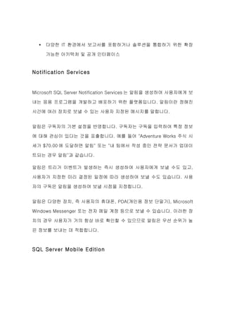 •   다양한 IT 환경에서 보고서를 포함하거나 솔루션을 통합하기 위한 확장

      가능한 아키텍처 및 공개 인터페이스


Notification Services


Microsoft SQL Server Notification Services 는 알림을 생성하여 사용자에게 보

내는 응용 프로그램을 개발하고 배포하기 위한 플랫폼입니다. 알림이란 정해진

시간에 여러 장치로 보낼 수 있는 사용자 지정된 메시지를 말합니다.


알림은 구독자의 기본 설정을 반영합니다. 구독자는 구독을 입력하여 특정 정보

에 대해 관심이 있다는 것을 표출합니다. 예를 들어 "Adventure Works 주식 시

세가 $70.00 에 도달하면 알림" 또는 "내 팀에서 작성 중인 전략 문서가 업데이

트되는 경우 알림"과 같습니다.

알림은 트리거 이벤트가 발생하는 즉시 생성하여 사용자에게 보낼 수도 있고,

사용자가 지정한 미리 결정된 일정에 따라 생성하여 보낼 수도 있습니다. 사용

자의 구독은 알림을 생성하여 보낼 시점을 지정합니다.


알림은 다양한 장치, 즉 사용자의 휴대폰, PDA(개인용 정보 단말기), Microsoft

Windows Messenger 또는 전자 메일 계정 등으로 보낼 수 있습니다. 이러한 장

치의 경우 사용자가 거의 항상 바로 확인할 수 있으므로 알림은 우선 순위가 높

은 정보를 보내는 데 적합합니다.



SQL Server Mobile Edition
 