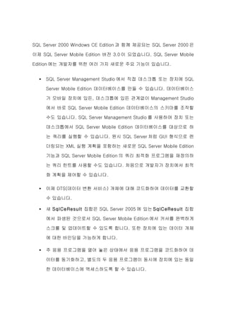 SQL Server 2000 Windows CE Edition 과 함께 제공되는 SQL Server 2000 은

이제 SQL Server Mobile Edition 버전 3.0 이 되었습니다. SQL Server Mobile

Edition 에는 개발자를 위한 여러 가지 새로운 주요 기능이 있습니다.


  •   SQL Server Management Studio 에서 직접 데스크톱 또는 장치에 SQL

      Server Mobile Edition 데이터베이스를 만들 수 있습니다. 데이터베이스

      가 모바일 장치에 있든, 데스크톱에 있든 관계없이 Management Studio

      에서 바로 SQL Server Mobile Edition 데이터베이스의 스키마를 조작할

      수도 있습니다. SQL Server Management Studio 를 사용하여 장치 또는

      데스크톱에서 SQL Server Mobile Edition 데이터베이스를 대상으로 하

      는 쿼리를 실행할 수 있습니다. 원시 SQL Server 처럼 GUI 형식으로 렌

      더링되는 XML 실행 계획을 포함하는 새로운 SQL Server Mobile Edition

      기능과 SQL Server Mobile Edition 의 쿼리 최적화 프로그램을 재정의하

      는 쿼리 힌트를 사용할 수도 있습니다. 처음으로 개발자가 장치에서 최적

      화 계획을 제어할 수 있습니다.

  •   이제 DTS(데이터 변환 서비스) 개체에 대해 코드화하여 데이터를 교환할

      수 있습니다.

  •   새 SqlCeResult 집합은 SQL Server 2005 에 있는 SqlCeResult 집합

      에서 파생된 것으로서 SQL Server Mobile Edition 에서 커서를 완벽하게

      스크롤 및 업데이트할 수 있도록 합니다. 또한 장치에 있는 데이터 개체

      에 대한 바인딩을 가능하게 합니다.

  •   주 응용 프로그램을 열어 놓은 상태에서 응용 프로그램을 코드화하여 데

      이터를 동기화하고, 별도의 두 응용 프로그램이 동시에 장치에 있는 동일

      한 데이터베이스에 액세스하도록 할 수 있습니다.
 