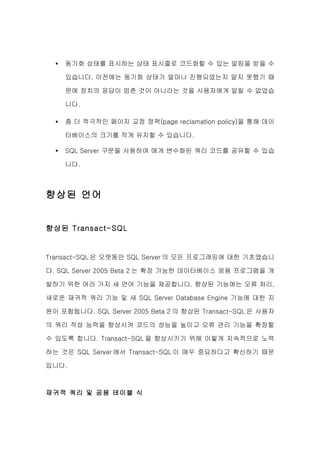 •   동기화 상태를 표시하는 상태 표시줄로 코드화할 수 있는 알림을 받을 수

      있습니다. 이전에는 동기화 상태가 얼마나 진행되었는지 알지 못했기 때

      문에 장치의 응답이 멈춘 것이 아니라는 것을 사용자에게 알릴 수 없었습

      니다.

  •   좀 더 적극적인 페이지 교정 정책(page reclamation policy)을 통해 데이

      터베이스의 크기를 작게 유지할 수 있습니다.

  •   SQL Server 구문을 사용하여 매개 변수화된 쿼리 코드를 공유할 수 있습

      니다.



향상된 언어


향상된 Transact-SQL


Transact-SQL 은 오랫동안 SQL Server 의 모든 프로그래밍에 대한 기초였습니

다. SQL Server 2005 Beta 2 는 확장 가능한 데이터베이스 응용 프로그램을 개

발하기 위한 여러 가지 새 언어 기능을 제공합니다. 향상된 기능에는 오류 처리,

새로운 재귀적 쿼리 기능 및 새 SQL Server Database Engine 기능에 대한 지

원이 포함됩니다. SQL Server 2005 Beta 2 의 향상된 Transact-SQL 은 사용자

의 쿼리 작성 능력을 향상시켜 코드의 성능을 높이고 오류 관리 기능을 확장할

수 있도록 합니다. Transact-SQL 을 향상시키기 위해 이렇게 지속적으로 노력

하는 것은 SQL Server 에서 Transact-SQL 이 매우 중요하다고 확신하기 때문

입니다.



재귀적 쿼리 및 공용 테이블 식
 