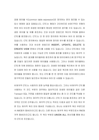 공용 테이블 식(common table expression)은 정의하는 문이 참조할 수 있는

임시 명명된 결과 집합입니다. CTE 는 형태가 간단하므로 비영구적인 유형의

뷰와 보다 비슷한 파생된 테이블의 향상된 버전으로 생각할 수도 있습니다. 파

생된 테이블 및 뷰를 참조하는 것과 비슷한 방법으로 쿼리의 FROM 절에서

CTE 를 참조합니다. CTE 는 단 한 번만 정의하며 쿼리에서 여러 번 참조할 수

있습니다. CTE 정의에서는 동일한 배치에 정의된 변수를 참조할 수 있습니다.

뷰를 사용하는 것과 비슷한 방법으로 INSERT, UPDATE, DELETE 및

CREATE VIEW 문에서 CTE 를 사용할 수도 있습니다. 그러나 CTE 에서 가장

유용하게 사용할 수 있는 기능은 CTE 자체에 참조를 포함하고 있는 재귀적 기

능입니다. 쿼리 결과를 테이블처럼 참조하려 할 때 데이터베이스에 영구적인 뷰

를 만들지 않으려면 파생된 테이블을 사용합니다. 그러나 파생된 테이블에는

CTE 에 의해 완화되는 제한이 있습니다. 파생된 테이블을 쿼리에서 한 번 정의

한 다음에 여러 번 사용할 수는 없습니다. 대신 같은 쿼리에 여러 개의 파생된

테이블을 정의해야 합니다. 또는 CTE 를 한 번 정의한 다음 데이터베이스에서

영구적으로 만들지 않으면서 쿼리에서 여러 번 사용할 수 있습니다.


비재귀적 CTE 는 사용자의 표현 능력을 향상시킵니다. 그러나 비재귀적 CTE 를

사용하는 각 코드 부분의 경우에는 일반적으로 파생된 테이블과 같은 다른

Transact-SQL 구문을 사용하여 동일한 결과를 얻는 좀 더 긴 코드를 작성할 수

있습니다. 이 경우는 재귀적 CTE 와 다릅니다. CTE 가 자신을 참조하는 경우 재

귀적인 것으로 간주됩니다. 재귀적 CTE 는 적어도 다음과 같은 두 개의 쿼리 부

분 또는 재귀적 쿼리 언어 멤버로 구성됩니다. 하나는 비재귀적 쿼리 부분으로

서 AM(앵커 멤버)이라고도 합니다. 다른 하나는 재귀적 쿼리 부분으로서 RM(재

귀적 멤버)이라고도 합니다. 두 쿼리 부분은 UNION ALL 연산자를 통해 하나

의 CTE 로 조인됩니다.
 