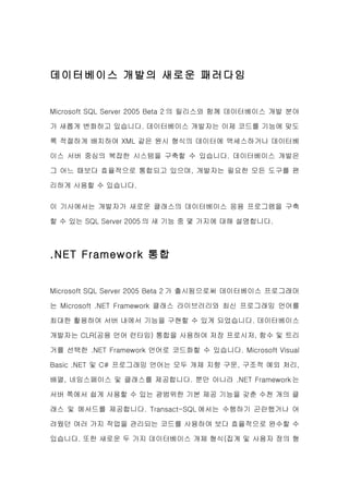 데이터베이스 개발의 새로운 패러다임


Microsoft SQL Server 2005 Beta 2 의 릴리스와 함께 데이터베이스 개발 분야

가 새롭게 변화하고 있습니다. 데이터베이스 개발자는 이제 코드를 기능에 맞도

록 적절하게 배치하여 XML 같은 원시 형식의 데이터에 액세스하거나 데이터베

이스 서버 중심의 복잡한 시스템을 구축할 수 있습니다. 데이터베이스 개발은

그 어느 때보다 효율적으로 통합되고 있으며, 개발자는 필요한 모든 도구를 편

리하게 사용할 수 있습니다.

이 기사에서는 개발자가 새로운 클래스의 데이터베이스 응용 프로그램을 구축

할 수 있는 SQL Server 2005 의 새 기능 중 몇 가지에 대해 설명합니다.



.NET Framework 통합


Microsoft SQL Server 2005 Beta 2 가 출시됨으로써 데이터베이스 프로그래머

는 Microsoft .NET Framework 클래스 라이브러리와 최신 프로그래밍 언어를

최대한 활용하여 서버 내에서 기능을 구현할 수 있게 되었습니다. 데이터베이스

개발자는 CLR(공용 언어 런타임) 통합을 사용하여 저장 프로시저, 함수 및 트리

거를 선택한 .NET Framework 언어로 코드화할 수 있습니다. Microsoft Visual

Basic .NET 및 C# 프로그래밍 언어는 모두 개체 지향 구문, 구조적 예외 처리,

배열, 네임스페이스 및 클래스를 제공합니다. 뿐만 아니라 .NET Framework 는

서버 쪽에서 쉽게 사용할 수 있는 광범위한 기본 제공 기능을 갖춘 수천 개의 클

래스 및 메서드를 제공합니다. Transact-SQL 에서는 수행하기 곤란했거나 어

려웠던 여러 가지 작업을 관리되는 코드를 사용하여 보다 효율적으로 완수할 수

있습니다. 또한 새로운 두 가지 데이터베이스 개체 형식(집계 및 사용자 정의 형
 