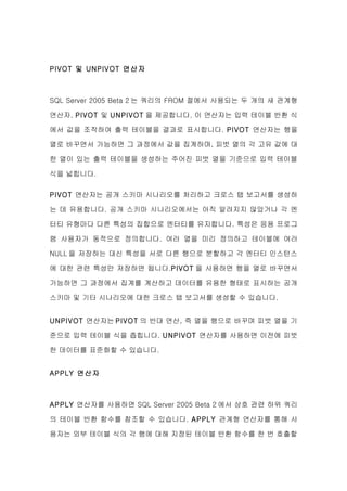 PIVOT 및 UNPIVOT 연산자



SQL Server 2005 Beta 2 는 쿼리의 FROM 절에서 사용되는 두 개의 새 관계형

연산자, PIVOT 및 UNPIVOT 을 제공합니다. 이 연산자는 입력 테이블 반환 식

에서 값을 조작하여 출력 테이블을 결과로 표시합니다. PIVOT 연산자는 행을

열로 바꾸면서 가능하면 그 과정에서 값을 집계하며, 피벗 열의 각 고유 값에 대

한 열이 있는 출력 테이블을 생성하는 주어진 피벗 열을 기준으로 입력 테이블

식을 넓힙니다.

PIVOT 연산자는 공개 스키마 시나리오를 처리하고 크로스 탭 보고서를 생성하

는 데 유용합니다. 공개 스키마 시나리오에서는 아직 알려지지 않았거나 각 엔

터티 유형마다 다른 특성의 집합으로 엔터티를 유지합니다. 특성은 응용 프로그

램 사용자가 동적으로 정의합니다. 여러 열을 미리 정의하고 테이블에 여러

NULL 을 저장하는 대신 특성을 서로 다른 행으로 분할하고 각 엔터티 인스턴스

에 대한 관련 특성만 저장하면 됩니다.PIVOT 을 사용하면 행을 열로 바꾸면서

가능하면 그 과정에서 집계를 계산하고 데이터를 유용한 형태로 표시하는 공개

스키마 및 기타 시나리오에 대한 크로스 탭 보고서를 생성할 수 있습니다.


UNPIVOT 연산자는 PIVOT 의 반대 연산, 즉 열을 행으로 바꾸며 피벗 열을 기

준으로 입력 테이블 식을 좁힙니다. UNPIVOT 연산자를 사용하면 이전에 피벗

한 데이터를 표준화할 수 있습니다.


APPLY 연산자



APPLY 연산자를 사용하면 SQL Server 2005 Beta 2 에서 상호 관련 하위 쿼리

의 테이블 반환 함수를 참조할 수 있습니다. APPLY 관계형 연산자를 통해 사

용자는 외부 테이블 식의 각 행에 대해 지정된 테이블 반환 함수를 한 번 호출할
 