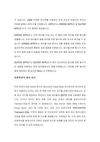 수 있습니다. JOIN 관계형 연산자를 사용하는 것과 비슷한 방법으로 쿼리의

FROM 절에서 APPLY 를 지정합니다. APPLY 는 CROSS APPLY 및 OUTER

APPLY 의 두 가지 형태로 제공됩니다.


CROSS APPLY 는 외부 테이블 식에 있는 각 행에 대해 테이블 반환 함수를

호출합니다. 외부 테이블의 열을 테이블 반환 함수에 대한 인수로 참조할 수 있

습니다. CROSS APPLY 는 테이블 반환 함수의 개별 호출에 의해 반환된 모든

결과로부터 컴파일한 통합된 결과 집합을 반환합니다. 테이블 반환 함수가 주어

진 외부 행에 대해 빈 집합을 반환하는 경우 해당 외부 행은 결과에 반환되지 않

습니다.


OUTER APPLY 는 OUTER APPLY 와 매우 비슷하지만 테이블 반환 함수가

빈 집합을 반환하는 외부 테이블에서도 행을 반환합니다. 테이블 반환 함수의

열에 해당하는 열 값으로 NULL 이 반환됩니다.


트랜잭션의 예외 처리



이전 버전의 SQL Server 에서는 Microsoft Visual Basic 6.0 에서와 유사하게 오

류가 있을지도 모르는 모든 문 뒤에 오류 처리 코드를 포함시켜야 했습니다. 오

류 검사 코드를 중앙에서 처리하기 위해 레이블과 GOTO 문을 사용해야 했습

니다. 더구나 데이터 형식 변환 오류 같은 오류는 배치를 종료시키므로

Transact-SQL 로 잡아낼 수 없었습니다. SQL Server 2005 Beta 2 에서는

Visual Basic .NET 및 C#에 있는 것과 거의 마찬가지로 TRY/CATCH

Transact-SQL 구문의 형태로 된 단순하지만 강력한 예외 처리 메커니즘의

도입을 통해 이러한 문제 중 다수를 해결합니다. 이전에는 문, 수준, 배치 또는

트랜잭션을 종료시키던 오류도 연결에 심각한 피해를 입힐 정도만 아니라면 찾

아서 처리할 수 있게 되었습니다.
 