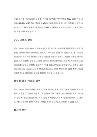 오류 처리를 구현하려면 실행할 코드를 BEGIN TRY/END TRY 블록 안에 쓴

다음 BEGIN CATCH /END CATCH 블록 안에 오류 처리 코드를 쓰기만 하

면 됩니다. TRY 블록은 대응하는 CATCH 블록이 있어야 합니다. 그렇지 않으

면 구문 오류가 발생합니다.



DDL 이벤트 알림


SQL Server 2005 Beta 2 에서는 DDL 및 시스템 이벤트를 캡처하고 이벤트 알

림을 Service Broker(서비스 브로커) 서비스로 보낼 수 있습니다. 동기적으로

처리되는 트리거와 반대로 이벤트 알림은 비동기 소비가 가능한 이벤트 메커니

즘입니다. 이벤트 알림은 지정된 Service Broker(서비스 브로커) 서비스로 XML

데이터를 보내고 이벤트 소비자가 이를 비동기적으로 소비합니다. 이벤트 소비

자는 Service Broker(서비스 브로커) Receive 문의 WAITFOR 절에 확장 기능을

사용하여 새 데이터가 도착할 때까지 기다릴 수 있습니다.


향상된 전체 텍스트 검색


SQL Server 2005 에서는 뛰어난 전체 텍스트 응용 프로그램을 지원합니다. 카

탈로그 만들기 기능은 카탈로그로 만들어지는 내용을 보다 융통성 있게 처리할

수 있도록 향상되었습니다. 쿼리 성능과 확장성이 크게 향상되었으며, 새 관리

도구를 사용하면 전체 텍스트 구현을 좀 더 깊이 있게 이해할 수 있습니다.



향상된 보안
 