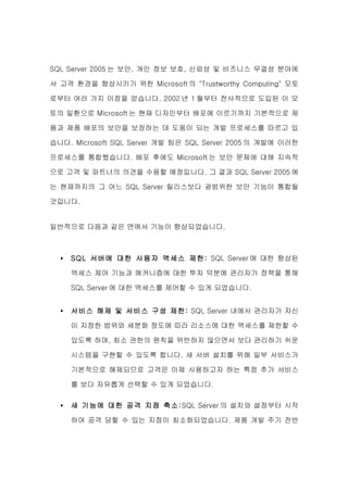 SQL Server 2005 는 보안, 개인 정보 보호, 신뢰성 및 비즈니스 무결성 분야에

서 고객 환경을 향상시키기 위한 Microsoft 의 "Trustworthy Computing" 모토

로부터 여러 가지 이점을 얻습니다. 2002 년 1 월부터 전사적으로 도입된 이 모

토의 일환으로 Microsoft 는 현재 디자인부터 배포에 이르기까지 기본적으로 제

품과 제품 배포의 보안을 보장하는 데 도움이 되는 개발 프로세스를 따르고 있

습니다. Microsoft SQL Server 개발 팀은 SQL Server 2005 의 개발에 이러한

프로세스를 통합했습니다. 배포 후에도 Microsoft 는 보안 문제에 대해 지속적

으로 고객 및 파트너의 의견을 수용할 예정입니다. 그 결과 SQL Server 2005 에

는 현재까지의 그 어느 SQL Server 릴리스보다 광범위한 보안 기능이 통합될

것입니다.


일반적으로 다음과 같은 면에서 기능이 향상되었습니다.



  •   SQL 서버에 대한 사용자 액세스 제한: SQL Server 에 대한 향상된

      액세스 제어 기능과 메커니즘에 대한 투자 덕분에 관리자가 정책을 통해

      SQL Server 에 대한 액세스를 제어할 수 있게 되었습니다.


  •   서비스 해제 및 서비스 구성 제한: SQL Server 내에서 관리자가 자신

      이 지정한 범위와 세분화 정도에 따라 리소스에 대한 액세스를 제한할 수

      있도록 하며, 최소 권한의 원칙을 위반하지 않으면서 보다 관리하기 쉬운

      시스템을 구현할 수 있도록 합니다. 새 서버 설치를 위해 일부 서비스가

      기본적으로 해제되므로 고객은 이제 사용하고자 하는 특정 추가 서비스

      를 보다 자유롭게 선택할 수 있게 되었습니다.

  •   새 기능에 대한 공격 지점 축소 :SQL Server 의 설치와 설정부터 시작

      하여 공격 당할 수 있는 지점이 최소화되었습니다. 제품 개발 주기 전반
 
