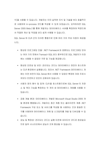 식)을 사용할 수 있습니다. 개발자는 이미 습득한 지식 및 기술을 보다 효율적으

로 사용하여 in-process 코드를 작성할 수 있게 되었습니다. 요약하자면 SQL

Server 2005 Beta 2 를 통해 개발자는 데이터베이스 서버를 확장하여 백엔드에

서 적절한 계산 및 작업을 보다 쉽게 수행할 수 있습니다.

SQL Server 와 CLR 간의 이러한 통합으로 인해 여러 가지 주요 이점이 제공됩

니다.


  •   향상된 프로그래밍 모델: .NET Framework 와 호환되는 프로그래밍 언어

      는 여러 가지 면에서 Transact-SQL 보다 풍부하므로 SQL 개발자가 이전

      에는 사용할 수 없었던 구문 및 기능을 제공합니다.


  •   향상된 안전성 및 보안: 관리되는 코드는 데이터베이스 엔진이 호스트하

      는 CLR 환경에서 실행됩니다. 따라서 .NET Framework 데이터베이스 개

      체는 이전 버전의 SQL Server 에서 사용할 수 있었던 확장된 저장 프로시

      저보다 안전하고 보안이 강화되어 있습니다.

  •   사용자 정의 형식 및 집계: CLR 을 호스트함으로써 SQL Server 의 저장

      소 및 쿼리 기능을 확장하는 두 개의 새 데이터베이스 개체를 사용할 수

      있습니다.


  •   공용 개발 환경: 데이터베이스 개발은 Microsoft Visual Studio 2005 개

      발 환경에 통합됩니다. 개발자는 중간 계층 또는 클라이언트 계층 .NET

      Framework 구성 요소 및 서비스를 작성할 때 사용하는 것과 동일한 도

      구를 사용하여 데이터베이스 개체 및 스크립트를 개발 및 디버깅할 수 있

      습니다.

  •   성능 및 확장성: 관리되는 코드는 실행 이전에 네이티브 코드로 컴파일되

      므로 일부 시나리오에서 성능이 크게 향상될 수 있습니다.
 