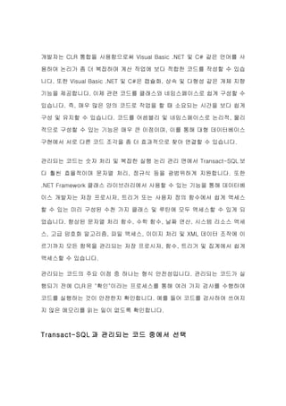 개발자는 CLR 통합을 사용함으로써 Visual Basic .NET 및 C# 같은 언어를 사

용하여 논리가 좀 더 복잡하며 계산 작업에 보다 적합한 코드를 작성할 수 있습

니다. 또한 Visual Basic .NET 및 C#은 캡슐화, 상속 및 다형성 같은 개체 지향

기능을 제공합니다. 이제 관련 코드를 클래스와 네임스페이스로 쉽게 구성할 수

있습니다. 즉, 매우 많은 양의 코드로 작업을 할 때 소요되는 시간을 보다 쉽게

구성 및 유지할 수 있습니다. 코드를 어셈블리 및 네임스페이스로 논리적, 물리

적으로 구성할 수 있는 기능은 매우 큰 이점이며, 이를 통해 대형 데이터베이스

구현에서 서로 다른 코드 조각을 좀 더 효과적으로 찾아 연결할 수 있습니다.


관리되는 코드는 숫자 처리 및 복잡한 실행 논리 관리 면에서 Transact-SQL 보

다 훨씬 효율적이며 문자열 처리, 정규식 등을 광범위하게 지원합니다. 또한

.NET Framework 클래스 라이브러리에서 사용할 수 있는 기능을 통해 데이터베

이스 개발자는 저장 프로시저, 트리거 또는 사용자 정의 함수에서 쉽게 액세스

할 수 있는 미리 구성된 수천 가지 클래스 및 루틴에 모두 액세스할 수 있게 되

었습니다. 향상된 문자열 처리 함수, 수학 함수, 날짜 연산, 시스템 리소스 액세

스, 고급 암호화 알고리즘, 파일 액세스, 이미지 처리 및 XML 데이터 조작에 이

르기까지 모든 항목을 관리되는 저장 프로시저, 함수, 트리거 및 집계에서 쉽게

액세스할 수 있습니다.

관리되는 코드의 주요 이점 중 하나는 형식 안전성입니다. 관리되는 코드가 실

행되기 전에 CLR 은 "확인"이라는 프로세스를 통해 여러 가지 검사를 수행하여

코드를 실행하는 것이 안전한지 확인합니다. 예를 들어 코드를 검사하여 쓰여지

지 않은 메모리를 읽는 일이 없도록 확인합니다.



Transact-SQL 과 관리되는 코드 중에서 선택
 