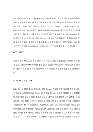 SQL Server 2005 에서 개발자는 SQL Server 를 HTTP 수신기로 만들어 데이터

베이스 계층에서 XML 웹 서비스를 개발할 수 있습니다. 이는 웹 서비스 중심 응

용 프로그램에 대한 새로운 유형의 데이터 액세스 기능을 제공합니다.

Microsoft SQL Server 2005 Beta 2 에서는 Microsoft IIS(인터넷 정보 서비스)

같은 중간 계층 수신기를 사용하지 않고도 HTTP 를 사용하여 SQL Server 에 직

접 액세스할 수 있습니다. SQL Server 는 웹 서비스 인터페이스를 통해 SQL 문

을 실행하고 함수 및 프로시저를 호출할 수 있도록 합니다. 쿼리 결과는 XML 형

식으로 반환되며 Visual Studio 의 웹 서비스 인프라를 활용할 수 있습니다 .


ADO.NET


다음 버전의 ADO.NET 에는 여러 가지 새로운 기능이 있습니다. 새로운 쿼리 변

경 알림 지원에서 MARS(다중 활성 결과 집합)에 이르기까지, ADO.NET 은 데이

터 집합 액세스 및 조작을 발전시켜 더욱 뛰어난 확장성과 융통성을 달성합니

다.



ADO.NET 알림 지원



SQL Server 2005 Beta 2 에서는 SQL Server 쿼리에 대한 알림을 지원합니다.

이 지원을 사용하여 SQL Server 에 명령을 보내고, 동일한 명령을 다시 실행할

때 처음 얻은 결과와 다른 결과가 나오는 경우 알림을 생성하도록 요청할 수 있

습니다. 이는 원본 데이터가 변경되는 때를 감지하는 종속성 개체를 사용하여

가능하도록 할 수 있습니다. ADO.NET, OLE DB, ODBC(Open Database

Connectivity), Microsoft ADO(ActiveX Data Objects) 또는 SOAP 같은 클라이

언트 API 를 통해 서버로 보내진 명령에는 알림이 필요한 태그가 포함되어 있을

수 있습니다. 요청의 일부분으로 실행된 각 문에 대해 서버는 요청에 포함된 각
 