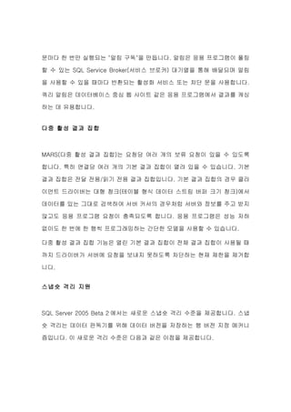 문마다 한 번만 실행되는 "알림 구독"을 만듭니다. 알림은 응용 프로그램이 폴링

할 수 있는 SQL Service Broker(서비스 브로커) 대기열을 통해 배달되며 알림

을 사용할 수 있을 때마다 반환되는 활성화 서비스 또는 차단 문을 사용합니다.

쿼리 알림은 데이터베이스 중심 웹 사이트 같은 응용 프로그램에서 결과를 캐싱

하는 데 유용합니다.


다중 활성 결과 집합



MARS(다중 활성 결과 집합)는 요청당 여러 개의 보류 요청이 있을 수 있도록

합니다. 특히 연결당 여러 개의 기본 결과 집합이 열려 있을 수 있습니다. 기본

결과 집합은 전달 전용/읽기 전용 결과 집합입니다. 기본 결과 집합의 경우 클라

이언트 드라이버는 대형 청크(테이블 형식 데이터 스트림 버퍼 크기 청크)에서

데이터를 있는 그대로 검색하여 서버 커서의 경우처럼 서버와 정보를 주고 받지

않고도 응용 프로그램 요청이 충족되도록 합니다. 응용 프로그램은 성능 저하

없이도 한 번에 한 행씩 프로그래밍하는 간단한 모델을 사용할 수 있습니다.

다중 활성 결과 집합 기능은 열린 기본 결과 집합이 전체 결과 집합이 사용될 때

까지 드라이버가 서버에 요청을 보내지 못하도록 차단하는 현재 제한을 제거합

니다.


스냅숏 격리 지원



SQL Server 2005 Beta 2 에서는 새로운 스냅숏 격리 수준을 제공합니다. 스냅

숏 격리는 데이터 판독기를 위해 데이터 버전을 저장하는 행 버전 지정 메커니

즘입니다. 이 새로운 격리 수준은 다음과 같은 이점을 제공합니다.
 