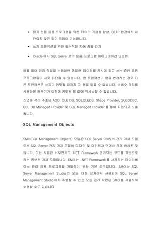 •   읽기 전용 응용 프로그램을 위한 데이터 가용성 향상. OLTP 환경에서 차

      단되지 않은 읽기 작업이 가능합니다.

  •   쓰기 트랜잭션을 위한 필수적인 자동 충돌 감지

  •   Oracle 에서 SQL Server 로의 응용 프로그램 마이그레이션 단순화



예를 들어 잠금 작업을 수행하면 동일한 데이터를 동시에 읽고 쓰는 중인 응용

프로그램들이 서로 차단될 수 있습니다. 한 트랜잭션이 행을 변경하는 경우 다

른 트랜잭션은 쓰기가 커밋될 때까지 그 행을 읽을 수 없습니다. 스냅숏 격리를

사용하면 판독기가 이전에 커밋된 행 값에 액세스할 수 있습니다.

스냅숏 격리 수준은 ADO, OLE DB, SQLOLEDB, Shape Provider, SQLODBC,

OLE DB Managed Provider 및 SQL Managed Provider 를 통해 지원되고 노출

됩니다.


SQL Management Objects


SMO(SQL Management Objects) 모델은 SQL Server 2005 의 관리 개체 모델

로서 SQL Server 관리 개체 모델이 디자인 및 아키텍처 면에서 크게 향상된 것

입니다. 이는 사용은 쉬우면서도 .NET Framework 관리되는 코드를 기반으로

하는 풍부한 개체 모델입니다. SMO 는 .NET Framework 를 사용하는 데이터베

이스 관리 응용 프로그램을 개발하기 위한 기본 도구입니다. SMO 는 SQL

Server Management Studio 의 모든 대화 상자에서 사용되며 SQL Server

Management Studio 에서 수행할 수 있는 모든 관리 작업은 SMO 를 사용하여

수행할 수도 있습니다.
 