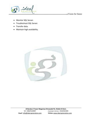 Vision for future

   Monitor SQL Server.
   Troubleshoot SQL Server.
   Transfer data.
   Maintain high availability.




                  Al Baraka-2 Tower Mogamaa Elmawakef St, Shebin El-Kom.
             Tel : 048/9102897                 Customer Service : 0102502304
      Email : info@ideal-generation.com        Website: www.ideal-generation.com
 