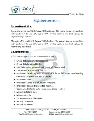 Vision for future


                             SQL Server 2005
Course Description:

Implement a Microsoft SQL Server 2005 database. The course focuses on teaching
individuals how to use SQL Server 2005 product features and tools related to
implementing a database.

Maintain a Microsoft SQL Server 2005 database. The course focuses on teaching
individuals how to use SQL Server 2005 product features and tools related to
maintaining a database.

Course Benefits:

After completing this course, students will be able to:

      Create databases and database files.
      Create data types and tables.
      Use XML-related features in Microsoft SQL Server 2005.
      Plan, create, and optimize indexes.
      Implement data integrity in Microsoft SQL Server 2005 databases by using
       constraints, triggers, and XML schemas.
      Implement views.
      Implement stored procedures and functions.
      Implement managed code in the database.
      Use Service Broker to build a messaging-based solution.
      Manage database files.
      Manage security.
      Perform administrative tasks.
      Back up databases.
      Restore databases.

                     Al Baraka-2 Tower Mogamaa Elmawakef St, Shebin El-Kom.
                Tel : 048/9102897                 Customer Service : 0102502304
         Email : info@ideal-generation.com        Website: www.ideal-generation.com
 