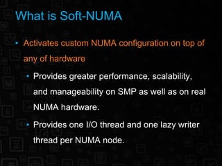 What is Soft-NUMA

• Activates custom NUMA configuration on top of
  any of hardware

  • Provides greater performance, scalability,
    and manageability on SMP as well as on real
    NUMA hardware.

  • Provides one I/O thread and one lazy writer
    thread per NUMA node.
 