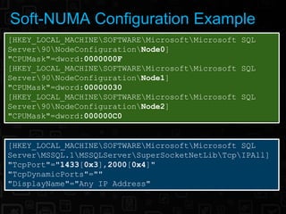 Soft-NUMA Configuration Example
[HKEY_LOCAL_MACHINESOFTWAREMicrosoftMicrosoft SQL
Server90NodeConfigurationNode0]
"CPUMask"=dword:0000000F
[HKEY_LOCAL_MACHINESOFTWAREMicrosoftMicrosoft SQL
Server90NodeConfigurationNode1]
"CPUMask"=dword:00000030
[HKEY_LOCAL_MACHINESOFTWAREMicrosoftMicrosoft SQL
Server90NodeConfigurationNode2]
"CPUMask"=dword:000000C0


[HKEY_LOCAL_MACHINESOFTWAREMicrosoftMicrosoft SQL
ServerMSSQL.1MSSQLServerSuperSocketNetLibTcpIPAll]
"TcpPort"="1433[0x3],2000[0x4]"
"TcpDynamicPorts"=""
"DisplayName"="Any IP Address"
 
