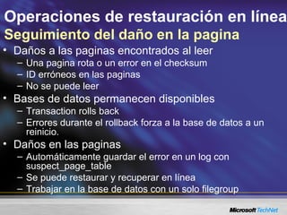 Operaciones de restauración en línea
Seguimiento del daño en la pagina
• Daños a las paginas encontrados al leer
– Una pagina rota o un error en el checksum
– ID erróneos en las paginas
– No se puede leer
• Bases de datos permanecen disponibles
– Transaction rolls back
– Errores durante el rollback forza a la base de datos a un
reinicio.
• Daños en las paginas
– Automáticamente guardar el error en un log con
suspect_page_table
– Se puede restaurar y recuperar en línea
– Trabajar en la base de datos con un solo filegroup
 