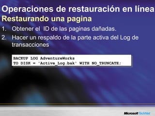 Operaciones de restauración en línea
Restaurando una pagina
1. Obtener el ID de las paginas dañadas.
2. Hacer un respaldo de la parte activa del Log de
transacciones
BACKUP LOG AdventureWorks
TO DISK = 'Active_Log.bak' WITH NO_TRUNCATE;
BACKUP LOG AdventureWorks
TO DISK = 'Active_Log.bak' WITH NO_TRUNCATE;
 