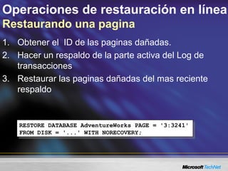 Operaciones de restauración en línea
Restaurando una pagina
1. Obtener el ID de las paginas dañadas.
2. Hacer un respaldo de la parte activa del Log de
transacciones
3. Restaurar las paginas dañadas del mas reciente
respaldo
RESTORE DATABASE AdventureWorks PAGE = '3:3241'
FROM DISK = '...' WITH NORECOVERY;
RESTORE DATABASE AdventureWorks PAGE = '3:3241'
FROM DISK = '...' WITH NORECOVERY;
 