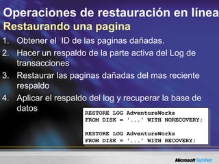 Operaciones de restauración en línea
Restaurando una pagina
1. Obtener el ID de las paginas dañadas.
2. Hacer un respaldo de la parte activa del Log de
transacciones
3. Restaurar las paginas dañadas del mas reciente
respaldo
4. Aplicar el respaldo del log y recuperar la base de
datos
RESTORE LOG AdventureWorks
FROM DISK = '...' WITH NORECOVERY;
RESTORE LOG AdventureWorks
FROM DISK = '...' WITH RECOVERY;
RESTORE LOG AdventureWorks
FROM DISK = '...' WITH NORECOVERY;
RESTORE LOG AdventureWorks
FROM DISK = '...' WITH RECOVERY;
 