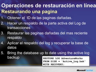 Operaciones de restauración en línea
Restaurando una pagina
1. Obtener el ID de las paginas dañadas.
2. Hacer un respaldo de la parte activa del Log de
transacciones
3. Restaurar las paginas dañadas del mas reciente
respaldo
4. Aplicar el respaldo del log y recuperar la base de
datos
5. Bring the database up to date using the active log
backup RESTORE LOG AdventureWorks
FROM DISK = 'Active_Log.bak'
WITH RECOVERY;
RESTORE LOG AdventureWorks
FROM DISK = 'Active_Log.bak'
WITH RECOVERY;
 