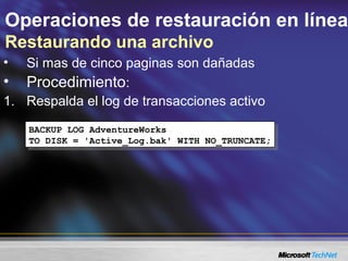 Operaciones de restauración en línea
Restaurando una archivo
• Si mas de cinco paginas son dañadas
• Procedimiento:
1. Respalda el log de transacciones activo
BACKUP LOG AdventureWorks
TO DISK = 'Active_Log.bak' WITH NO_TRUNCATE;
BACKUP LOG AdventureWorks
TO DISK = 'Active_Log.bak' WITH NO_TRUNCATE;
 
