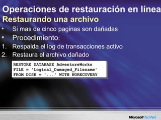 Operaciones de restauración en línea
Restaurando una archivo
• Si mas de cinco paginas son dañadas
• Procedimiento:
1. Respalda el log de transacciones activo
2. Restaura el archivo dañado
RESTORE DATABASE AdventureWorks
FILE = 'Logical_Damaged_Filename'
FROM DISK = '...' WITH NORECOVERY
RESTORE DATABASE AdventureWorks
FILE = 'Logical_Damaged_Filename'
FROM DISK = '...' WITH NORECOVERY
 
