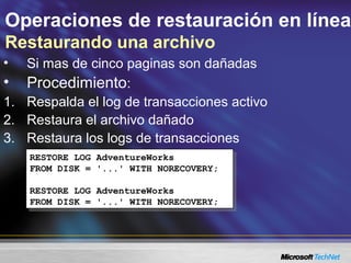 Operaciones de restauración en línea
Restaurando una archivo
• Si mas de cinco paginas son dañadas
• Procedimiento:
1. Respalda el log de transacciones activo
2. Restaura el archivo dañado
3. Restaura los logs de transacciones
RESTORE LOG AdventureWorks
FROM DISK = '...' WITH NORECOVERY;
RESTORE LOG AdventureWorks
FROM DISK = '...' WITH NORECOVERY;
RESTORE LOG AdventureWorks
FROM DISK = '...' WITH NORECOVERY;
RESTORE LOG AdventureWorks
FROM DISK = '...' WITH NORECOVERY;
 