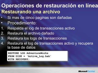 Operaciones de restauración en línea
Restaurando una archivo
• Si mas de cinco paginas son dañadas
• Procedimiento:
1. Respalda el log de transacciones activo
2. Restaura el archivo dañado
3. Restaura los logs de transacciones
4. Restaura el log de transacciones activo y recupera
la base de datos
RESTORE LOG AdventureWorks
FROM DISK = 'Active_Log.bak'
WITH RECOVERY;
RESTORE LOG AdventureWorks
FROM DISK = 'Active_Log.bak'
WITH RECOVERY;
 