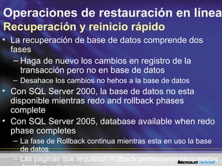 Operaciones de restauración en línea
Recuperación y reinicio rápido
• La recuperación de base de datos comprende dos
fases
– Haga de nuevo los cambios en registro de la
transacción pero no en base de datos
– Desahace los cambios no hehos a la base de datos
• Con SQL Server 2000, la base de datos no esta
disponible mientras redo and rollback phases
complete
• Con SQL Server 2005, database available when redo
phase completes
– La fase de Rollback continua mientras esta en uso la base
de datos
– Las paginas que requieran Rolback permeceran bloqueadas
 