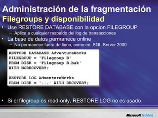 Administración de la fragmentación
Filegroups y disponibilidad
• Use RESTORE DATABASE con la opcion FILEGROUP
– Aplica a cualquier respaldo del log de transacciones
• La base de datos permanece online
– No permanece fuera de linea, como en SQL Server 2000
• Si el filegroup es read-only, RESTORE LOG no es usado
RESTORE DATABASE AdventureWorks
FILEGROUP = 'Filegroup B'
FROM DISK = 'Filegroup B.bak'
WITH NORECOVERY;
RESTORE LOG AdventureWorks
FROM DISK = '...' WITH RECOVERY;
RESTORE DATABASE AdventureWorks
FILEGROUP = 'Filegroup B'
FROM DISK = 'Filegroup B.bak'
WITH NORECOVERY;
RESTORE LOG AdventureWorks
FROM DISK = '...' WITH RECOVERY;
 